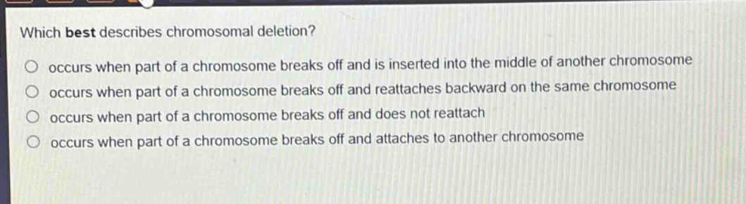which best describes chromosomal deletion?\noccurs when part of a chromosome breaks off and is inserted into the middle of another chromosome\noccurs when part of a chromosome breaks off and reattaches backward on the same chromosome\noccurs when part of a chromosome breaks off and does not reattach\noccurs when part of a chromosome breaks off and attaches to another chromosome
