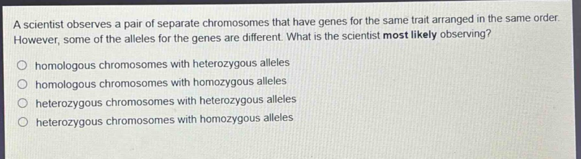a scientist observes a pair of separate chromosomes that have genes for the same trait arranged in the same order. however, some of the alleles for the genes are different. what is the scientist most likely observing?\no homologous chromosomes with heterozygous alleles\no homologous chromosomes with homozygous alleles\no heterozygous chromosomes with heterozygous alleles\no heterozygous chromosomes with homozygous alleles