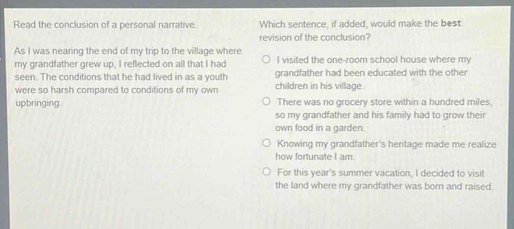 read the conclusion of a personal narrative. as i was nearing the end of my trip to the village where my grandfather grew up, i reflected on all that i had seen. the conditions that he had lived in as a youth were so harsh compared to conditions of my own upbringing. which sentence, if added, would make the best revision of the conclusion? i visited the one - room school house where my grandfather had been educated with the other children in his village. there was no grocery store within a hundred miles, so my grandfather and his family had to grow their own food in a garden. knowing my grandfathers heritage made me realize how fortunate i am. for this years summer vacation, i decided to visit the land where my grandfather was born and raised.