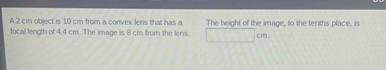 a 2 cm object is 10 cm from a convex lens that has a focal length of 4.4 cm. the image is 8 cm from the lens. the height of the image, to the tenths place, is cm.