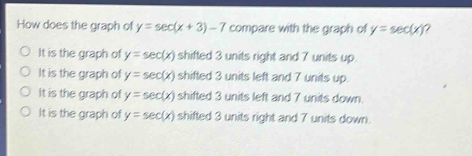 how does the graph of y = sec(x + 3) - 7 compare with the graph of y = sec(x)?\nit is the graph of y = sec(x) shifted 3 units right and 7 units up.\nit is the graph of y = sec(x) shifted 3 units left and 7 units up.\nit is the graph of y = sec(x) shifted 3 units left and 7 units down.\nit is the graph of y = sec(x) shifted 3 units right and 7 units down.