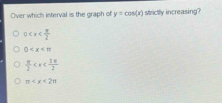 over which interval is the graph of y = cos(x) strictly increasing?\n0 < x < \\frac{\\pi}{2}\n0 < x < \\pi\n\\frac{\\pi}{2} < x < \\frac{3\\pi}{2}\n\\pi < x < 2\\pi