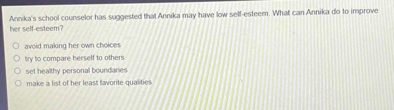 annikas school counselor has suggested that annika may have low self - esteem. what can annika do to improve her self - esteem?\n○ avoid making her own choices\n○ try to compare herself to others\n○ set healthy personal boundaries\n○ make a list of her least favorite qualities