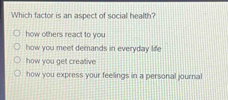 which factor is an aspect of social health?\n○ how others react to you\n○ how you meet demands in everyday life\n○ how you get creative\n○ how you express your feelings in a personal journal