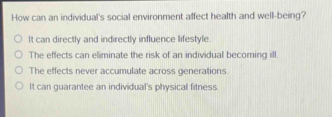 how can an individuals social environment affect health and well - being?\nit can directly and indirectly influence lifestyle.\nthe effects can eliminate the risk of an individual becoming ill.\nthe effects never accumulate across generations.\nit can guarantee an individuals physical fitness.