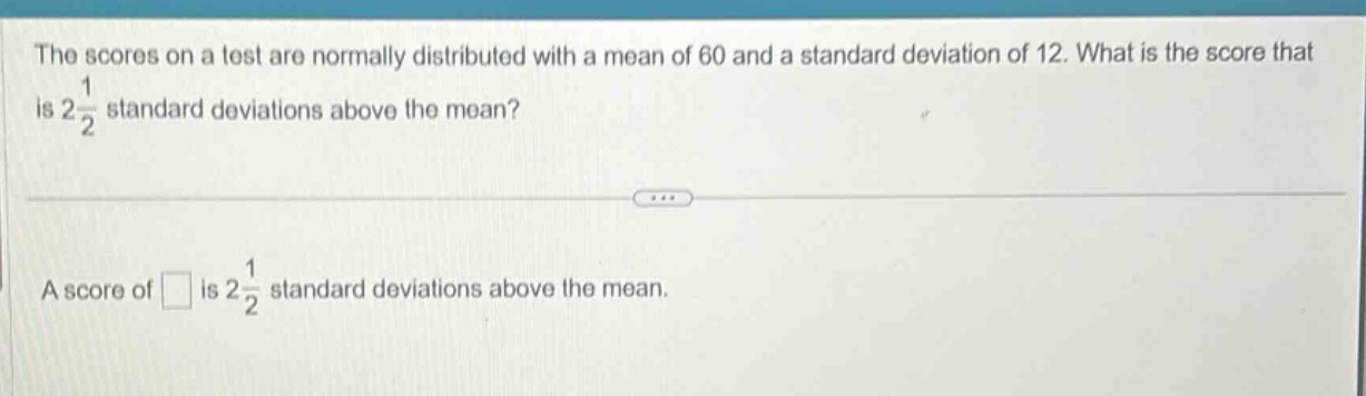 the scores on a test are normally distributed with a mean of 60 and a standard deviation of 12. what is the score that is $2\frac{1}{2}$ standard deviations above the mean?\na score of is $2\frac{1}{2}$ standard deviations above the mean.