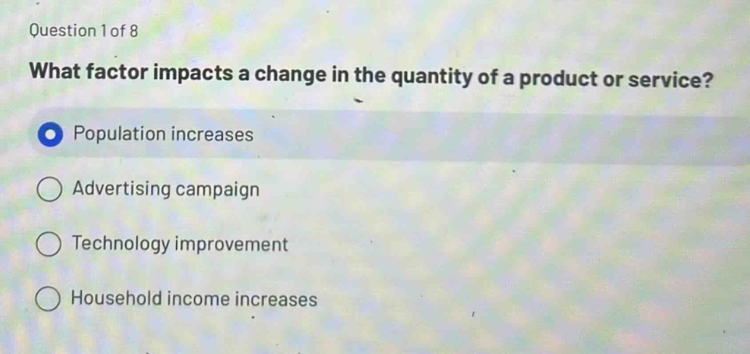 question 1 of 8\nwhat factor impacts a change in the quantity of a product or service?\npopulation increases\nadvertising campaign\ntechnology improvement\nhousehold income increases