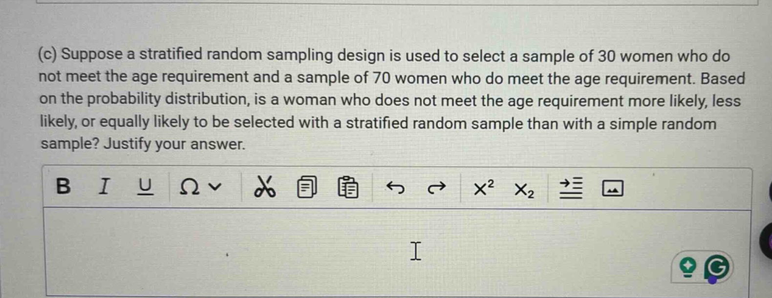 (c) suppose a stratified random sampling design is used to select a sample of 30 women who do not meet the age requirement and a sample of 70 women who do meet the age requirement. based on the probability distribution, is a woman who does not meet the age requirement more likely, less likely, or equally likely to be selected with a stratified random sample than with a simple random sample? justify your answer.