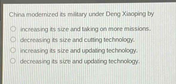 china modernized its military under deng xiaoping by\n○ increasing its size and taking on more missions.\n○ decreasing its size and cutting technology.\n○ increasing its size and updating technology.\n○ decreasing its size and updating technology.