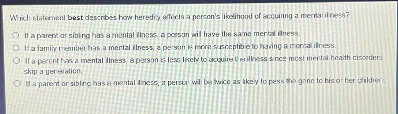 which statement best describes how heredity affects a persons likelihood of acquiring a mental illness?\nif a parent or sibling has a mental illness, a person will have the same mental illness.\nif a family member has a mental illness, a person is more susceptible to having a mental illness.\nif a parent has a mental illness, a person is less likely to acquire the illness since most mental health disorders skip a generation.\nif a parent or sibling has a mental illness, a person will be twice as likely to pass the gene to his or her children.