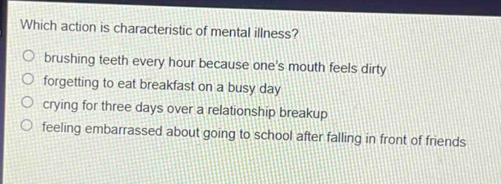 which action is characteristic of mental illness?\nbrushing teeth every hour because one’s mouth feels dirty\nforgetting to eat breakfast on a busy day\ncrying for three days over a relationship breakup\nfeeling embarrassed about going to school after falling in front of friends