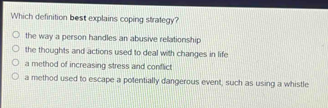 which definition best explains coping strategy?\no the way a person handles an abusive relationship\no the thoughts and actions used to deal with changes in life\no a method of increasing stress and conflict\no a method used to escape a potentially dangerous event, such as using a whistle