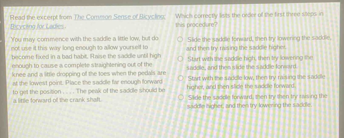 read the excerpt from the common sense of bicycling: bicycling for ladies. you may commence with the saddle a little low, but do not use it this way long enough to allow yourself to become fixed in a bad habit. raise the saddle until high enough to cause a complete straightening out of the knee and a little dropping of the toes when the pedals are at the lowest point. place the saddle far enough forward to get the position.... the peak of the saddle should be a little forward of the crank shaft. which correctly lists the order of the first three steps in this procedure? slide the saddle forward, then try lowering the saddle, and then try raising the saddle higher. start with the saddle high, then try lowering the saddle, and then slide the saddle forward. start with the saddle low, then try raising the saddle higher, and then slide the saddle forward. slide the saddle forward, then try then try raising the saddle higher, and then try lowering the saddle.