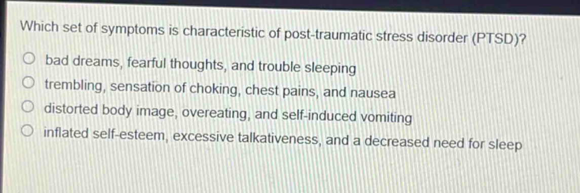 which set of symptoms is characteristic of post - traumatic stress disorder (ptsd)?\no bad dreams, fearful thoughts, and trouble sleeping\no trembling, sensation of choking, chest pains, and nausea\no distorted body image, overeating, and self - induced vomiting\no inflated self - esteem, excessive talkativeness, and a decreased need for sleep