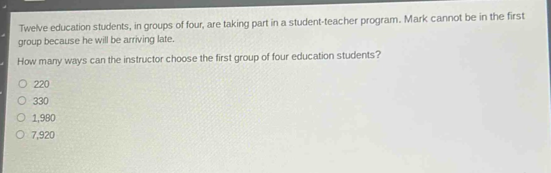 twelve education students, in groups of four, are taking part in a student - teacher program. mark cannot be in the first group because he will be arriving late. how many ways can the instructor choose the first group of four education students?\no 220\no 330\no 1,980\no 7,920