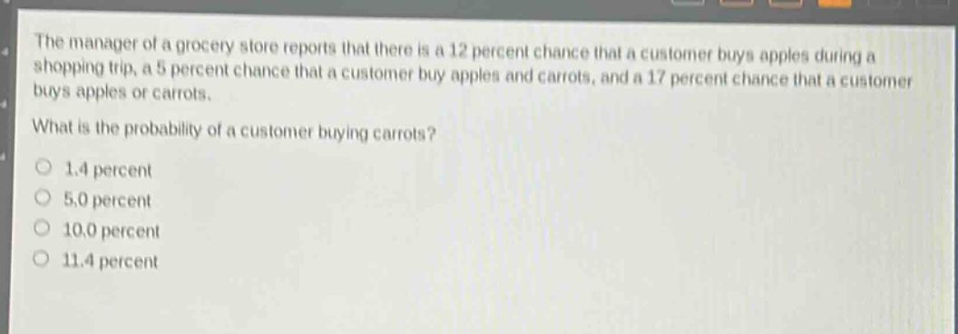 the manager of a grocery store reports that there is a 12 percent chance that a customer buys apples during a shopping trip, a 5 percent chance that a customer buy apples and carrots, and a 17 percent chance that a customer buys apples or carrots.\nwhat is the probability of a customer buying carrots?\n1.4 percent\n5.0 percent\n10.0 percent\n11.4 percent