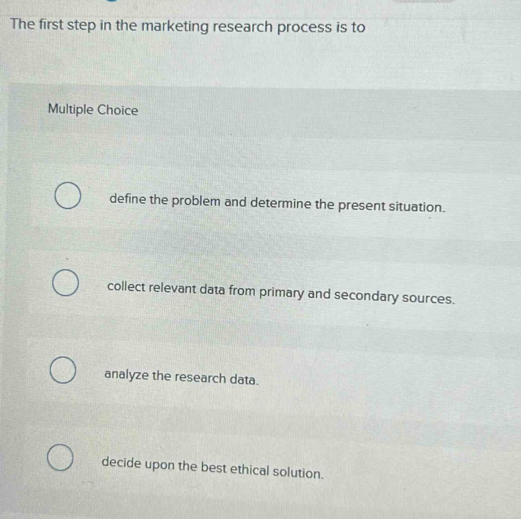 the first step in the marketing research process is to\nmultiple choice\ndefine the problem and determine the present situation.\ncollect relevant data from primary and secondary sources.\nanalyze the research data.\ndecide upon the best ethical solution.