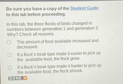 be sure you have a copy of the student guide to this lab before proceeding.\nin this lab, the three flocks of birds changed in numbers between generation 1 and generation 3. why? check all reasons.\nthe amount of food available increased and decreased.\nif a flocks beak type made it easier to pick up the available food, the flock grew.\nif a flocks beak type made it harder to pick up the available food, the flock shrunk.\ndone