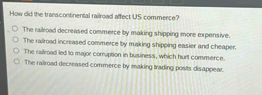 how did the transcontinental railroad affect us commerce?\nthe railroad decreased commerce by making shipping more expensive.\nthe railroad increased commerce by making shipping easier and cheaper.\nthe railroad led to major corruption in business, which hurt commerce.\nthe railroad decreased commerce by making trading posts disappear.