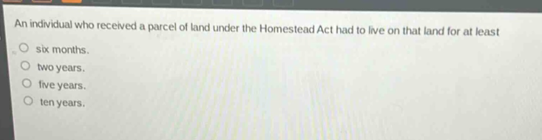 an individual who received a parcel of land under the homestead act had to live on that land for at least\nsix months.\ntwo years.\nfive years.\nten years.