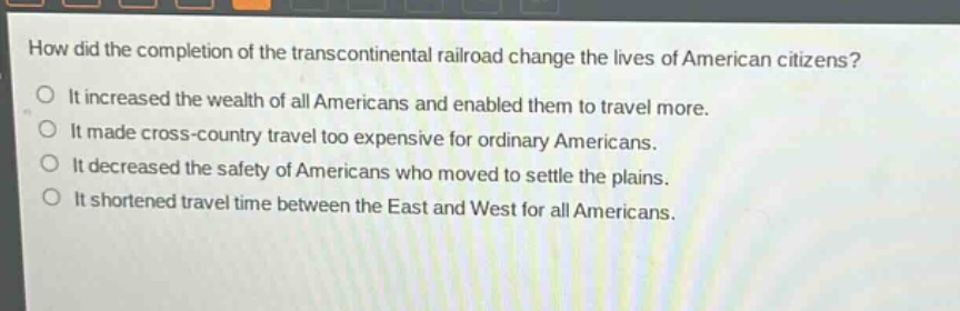 how did the completion of the transcontinental railroad change the lives of american citizens?\nit increased the wealth of all americans and enabled them to travel more.\nit made cross - country travel too expensive for ordinary americans.\nit decreased the safety of americans who moved to settle the plains.\nit shortened travel time between the east and west for all americans.