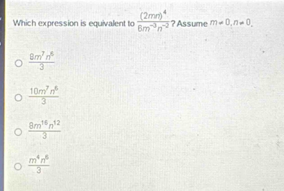 which expression is equivalent to $\frac{(2mn)^{4}}{6m^{-3}n^{-2}}$? assume $m\neq0,n\neq0$.\n$\frac{8m^{7}n^{6}}{3}$\n$\frac{10m^{7}n^{6}}{3}$\n$\frac{8m^{16}n^{12}}{3}$\n$\frac{m^{4}n^{6}}{3}$
