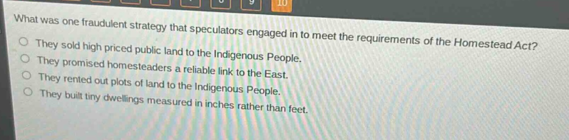 what was one fraudulent strategy that speculators engaged in to meet the requirements of the homestead act?\nthey sold high priced public land to the indigenous people.\nthey promised homesteaders a reliable link to the east.\nthey rented out plots of land to the indigenous people.\nthey built tiny dwellings measured in inches rather than feet.