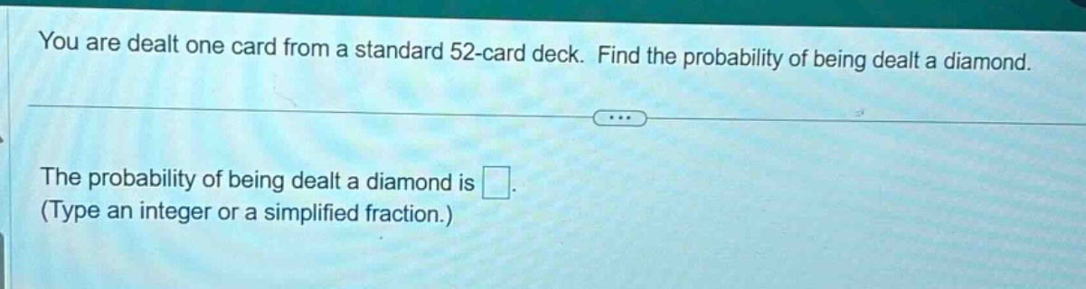 you are dealt one card from a standard 52 - card deck. find the probability of being dealt a diamond.\nthe probability of being dealt a diamond is \n(type an integer or a simplified fraction.)