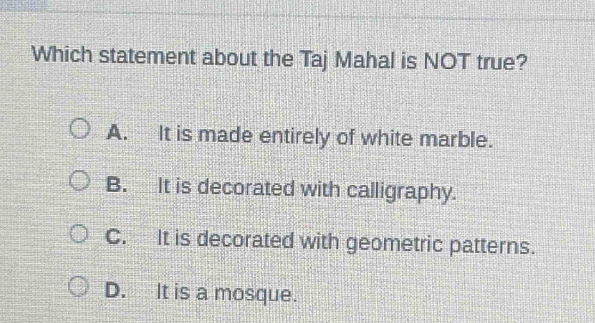 which statement about the taj mahal is not true?\na. it is made entirely of white marble.\nb. it is decorated with calligraphy.\nc. it is decorated with geometric patterns.\nd. it is a mosque.