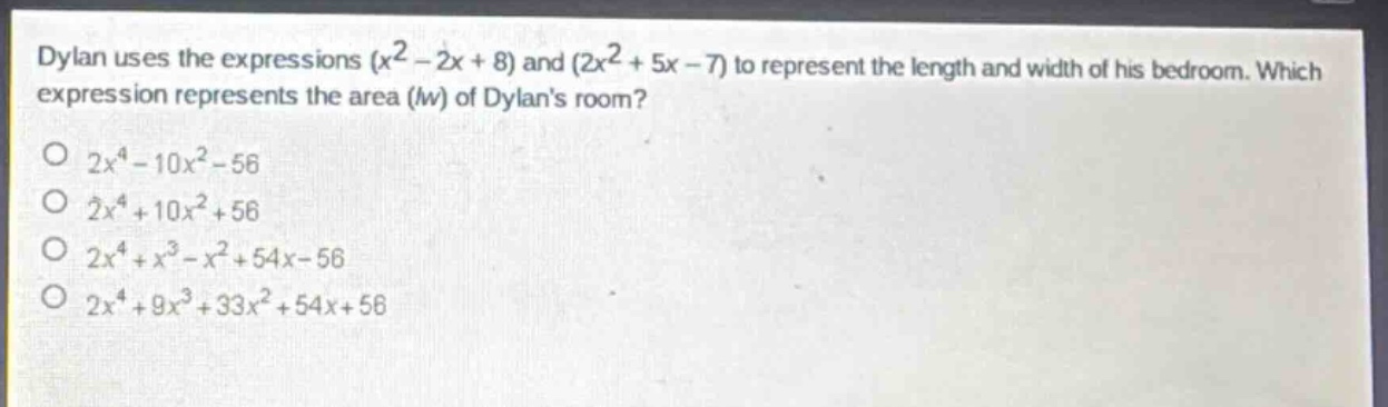 dylan uses the expressions $(x^{2}-2x + 8)$ and $(2x^{2}+5x - 7)$ to represent the length and width of his bedroom. which expression represents the area ($lw$) of dylans room?\n$2x^{4}-10x^{2}-56$\n$2x^{4}+10x^{2}+56$\n$2x^{4}+x^{3}-x^{2}+54x - 56$\n$2x^{4}+9x^{3}+33x^{2}+54x + 56$
