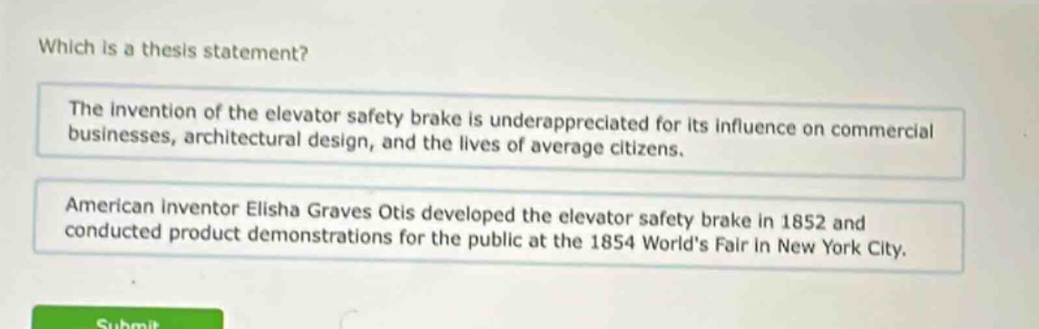 which is a thesis statement?\nthe invention of the elevator safety brake is underappreciated for its influence on commercial businesses, architectural design, and the lives of average citizens.\namerican inventor elisha graves otis developed the elevator safety brake in 1852 and conducted product demonstrations for the public at the 1854 worlds fair in new york city.