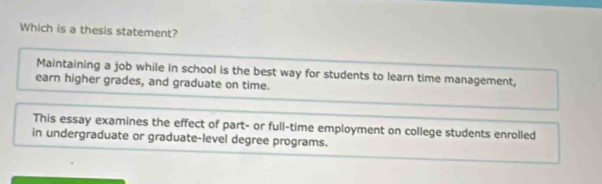 which is a thesis statement? maintaining a job while in school is the best way for students to learn time management, earn higher grades, and graduate on time. this essay examines the effect of part - or full - time employment on college students enrolled in undergraduate or graduate - level degree programs.