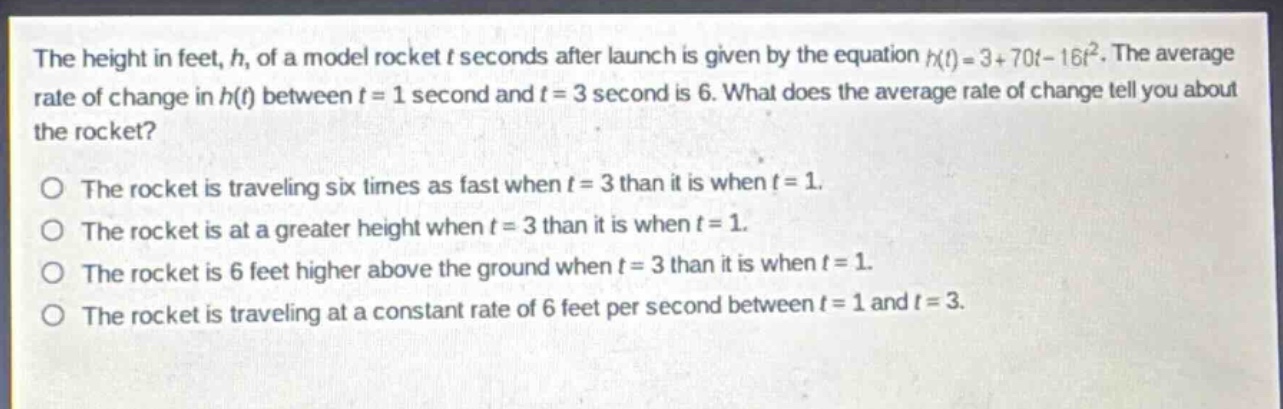 the height in feet, h, of a model rocket t seconds after launch is given by the equation h(t)=3 + 70t-16t^{2}. the average rate of change in h(t) between t = 1 second and t = 3 second is 6. what does the average rate of change tell you about the rocket?\no the rocket is traveling six times as fast when t = 3 than it is when t = 1.\no the rocket is at a greater height when t = 3 than it is when t = 1.\no the rocket is 6 feet higher above the ground when t = 3 than it is when t = 1.\no the rocket is traveling at a constant rate of 6 feet per second between t = 1 and t = 3.