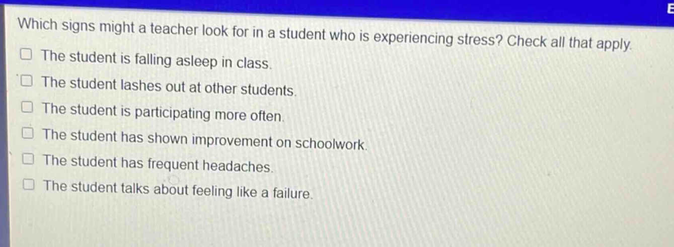 which signs might a teacher look for in a student who is experiencing stress? check all that apply.\nthe student is falling asleep in class.\nthe student lashes out at other students.\nthe student is participating more often.\nthe student has shown improvement on schoolwork.\nthe student has frequent headaches.\nthe student talks about feeling like a failure.