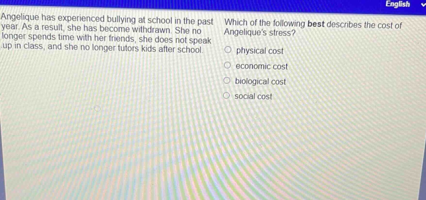 angelique has experienced bullying at school in the past year. as a result, she has become withdrawn. she no longer spends time with her friends, she does not speak up in class, and she no longer tutors kids after school. which of the following best describes the cost of angeliques stress? physical cost economic cost biological cost social cost