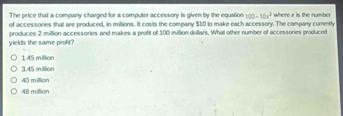 the price that a company charged for a computer accessory is given by the equation 100 - 10x² where x is the number of accessories that are produced, in millions. it costs the company $10 to make each accessory. the company currently produces 2 million accessories and makes a profit of 100 million dollars. what other number of accessories produced yields the same profit?\no 1.45 million\no 3.45 million\no 40 million\no 48 million