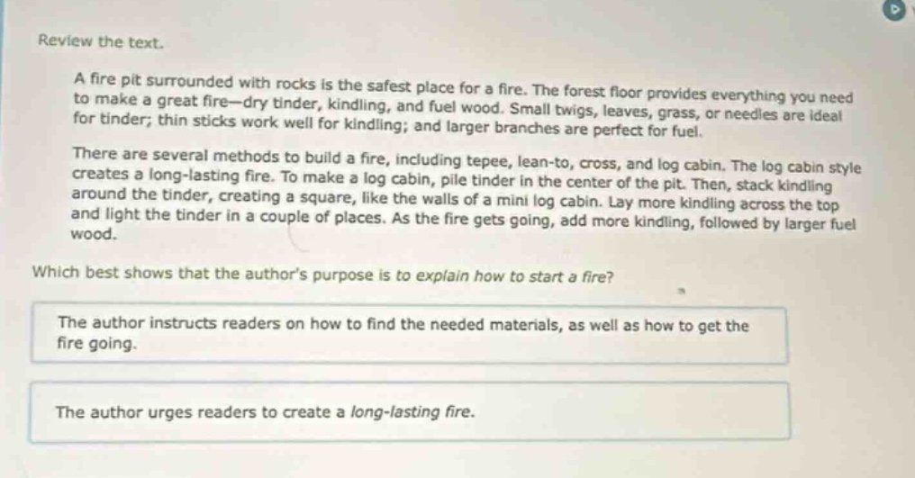 review the text.\na fire pit surrounded with rocks is the safest place for a fire. the forest floor provides everything you need to make a great fire—dry tinder, kindling, and fuel wood. small twigs, leaves, grass, or needles are ideal for tinder; thin sticks work well for kindling; and larger branches are perfect for fuel.\nthere are several methods to build a fire, including tepee, lean - to, cross, and log cabin. the log cabin style creates a long - lasting fire. to make a log cabin, pile tinder in the center of the pit. then, stack kindling around the tinder, creating a square, like the walls of a mini log cabin. lay more kindling across the top and light the tinder in a couple of places. as the fire gets going, add more kindling, followed by larger fuel wood.\nwhich best shows that the author’s purpose is to explain how to start a fire?\nthe author instructs readers on how to find the needed materials, as well as how to get the fire going.\nthe author urges readers to create a long - lasting fire.