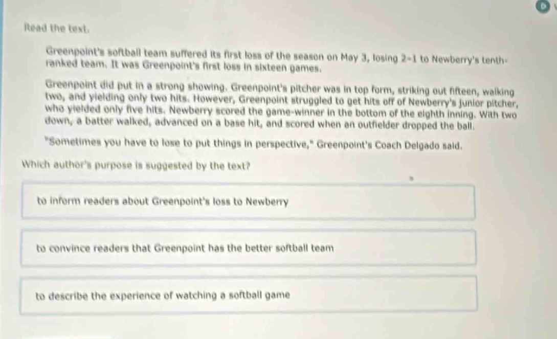 read the text.\ngreenpoints softball team suffered its first loss of the season on may 3, losing 2 - 1 to newberrys tenth - ranked team. it was greenpoints first loss in sixteen games.\ngreenpoint did put in a strong showing. greenpoints pitcher was in top form, striking out fifteen, walking two, and yielding only two hits. however, greenpoint struggled to get hits off of newberrys junior pitcher, who yielded only five hits. newberry scored the game - winner in the bottom of the eighth inning. with two down, a batter walked, advanced on a base hit, and scored when an outfielder dropped the ball.\n\sometimes you have to lose to put things in perspective,\ greenpoints coach delgado said.\nwhich authors purpose is suggested by the text?\nto inform readers about greenpoints loss to newberry\nto convince readers that greenpoint has the better softball team\nto describe the experience of watching a softball game