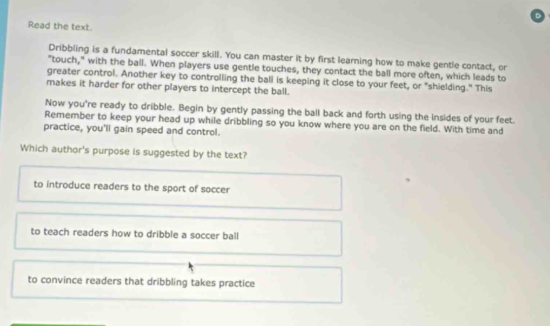 read the text.\ndribbling is a fundamental soccer skill. you can master it by first learning how to make gentle contact, or \touch,\ with the ball. when players use gentle touches, they contact the ball more often, which leads to greater control. another key to controlling the ball is keeping it close to your feet, or \shielding.\ this makes it harder for other players to intercept the ball.\nnow youre ready to dribble. begin by gently passing the ball back and forth using the insides of your feet. remember to keep your head up while dribbling so you know where you are on the field. with time and practice, youll gain speed and control.\nwhich authors purpose is suggested by the text?\nto introduce readers to the sport of soccer\nto teach readers how to dribble a soccer ball\nto convince readers that dribbling takes practice
