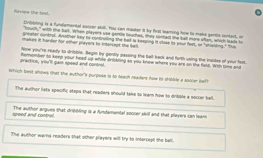 review the text.\ndribbling is a fundamental soccer skill. you can master it by first learning how to make gentle contact, or \touch,\ with the ball. when players use gentle touches, they contact the ball more often, which leads to greater control. another key to controlling the ball is keeping it close to your feet, or \shielding.\ this makes it harder for other players to intercept the ball.\nnow youre ready to dribble. begin by gently passing the ball back and forth using the insides of your feet. remember to keep your head up while dribbling so you know where you are on the field. with time and practice, youll gain speed and control.\nwhich best shows that the authors purpose is to teach readers how to dribble a soccer ball?\nthe author lists specific steps that readers should take to learn how to dribble a soccer ball.\nthe author argues that dribbling is a fundamental soccer skill and that players can learn speed and control.\nthe author warns readers that other players will try to intercept the ball.