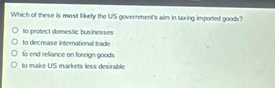 which of these is most likely the us governments aim in taxing imported goods?\no to protect domestic businesses\no to decrease international trade\no to end reliance on foreign goods\no to make us markets less desirable
