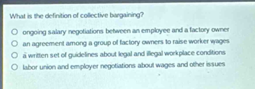 what is the definition of collective bargaining?\nongoing salary negotiations between an employee and a factory owner\nan agreement among a group of factory owners to raise worker wages\na written set of guidelines about legal and illegal workplace conditions\nlabor union and employer negotiations about wages and other issues