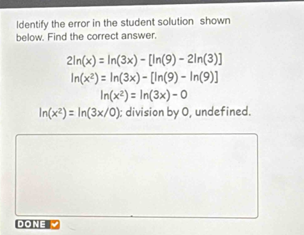 identify the error in the student solution shown below. find the correct answer.\n2ln(x)=ln(3x)-ln(9)-2ln(3)\nln(x²)=ln(3x)-ln(9)-ln(9)\nln(x²)=ln(3x)-0\nln(x²)=ln(3x/0); division by 0, undefined.