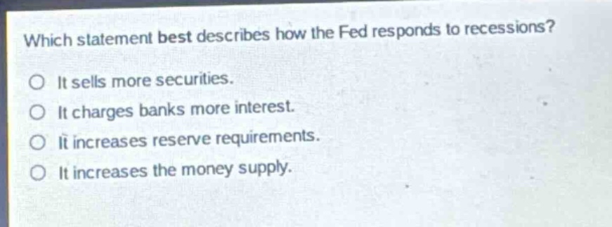 which statement best describes how the fed responds to recessions?\no it sells more securities.\no it charges banks more interest.\no it increases reserve requirements.\no it increases the money supply.