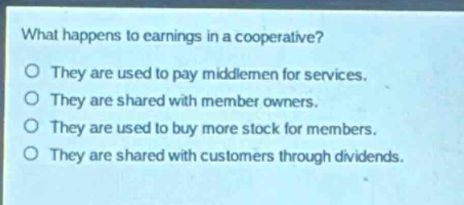 what happens to earnings in a cooperative?\no they are used to pay middlemen for services.\no they are shared with member owners.\no they are used to buy more stock for members.\no they are shared with customers through dividends.