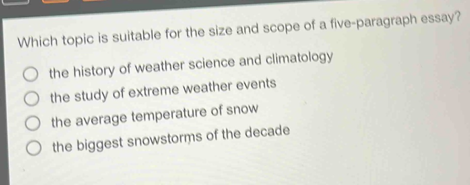 which topic is suitable for the size and scope of a five - paragraph essay?\n the history of weather science and climatology\n the study of extreme weather events\n the average temperature of snow\n the biggest snowstorms of the decade
