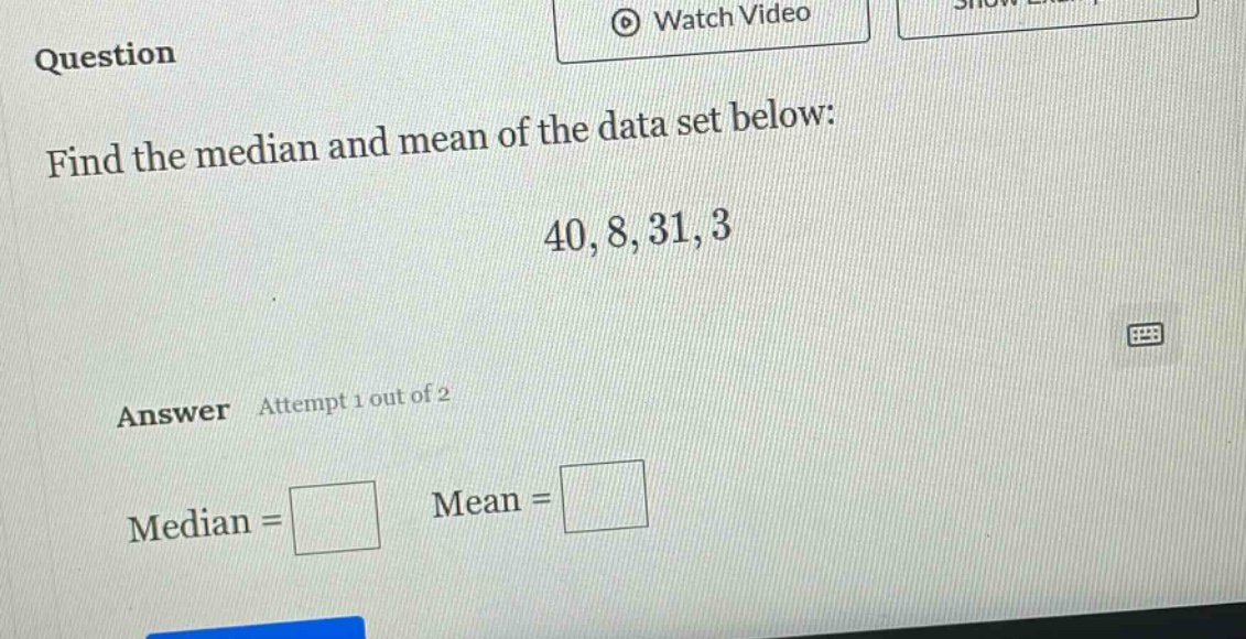 question\nfind the median and mean of the data set below:\n40, 8, 31, 3\nanswer attempt 1 out of 2\nmedian = \nmean =