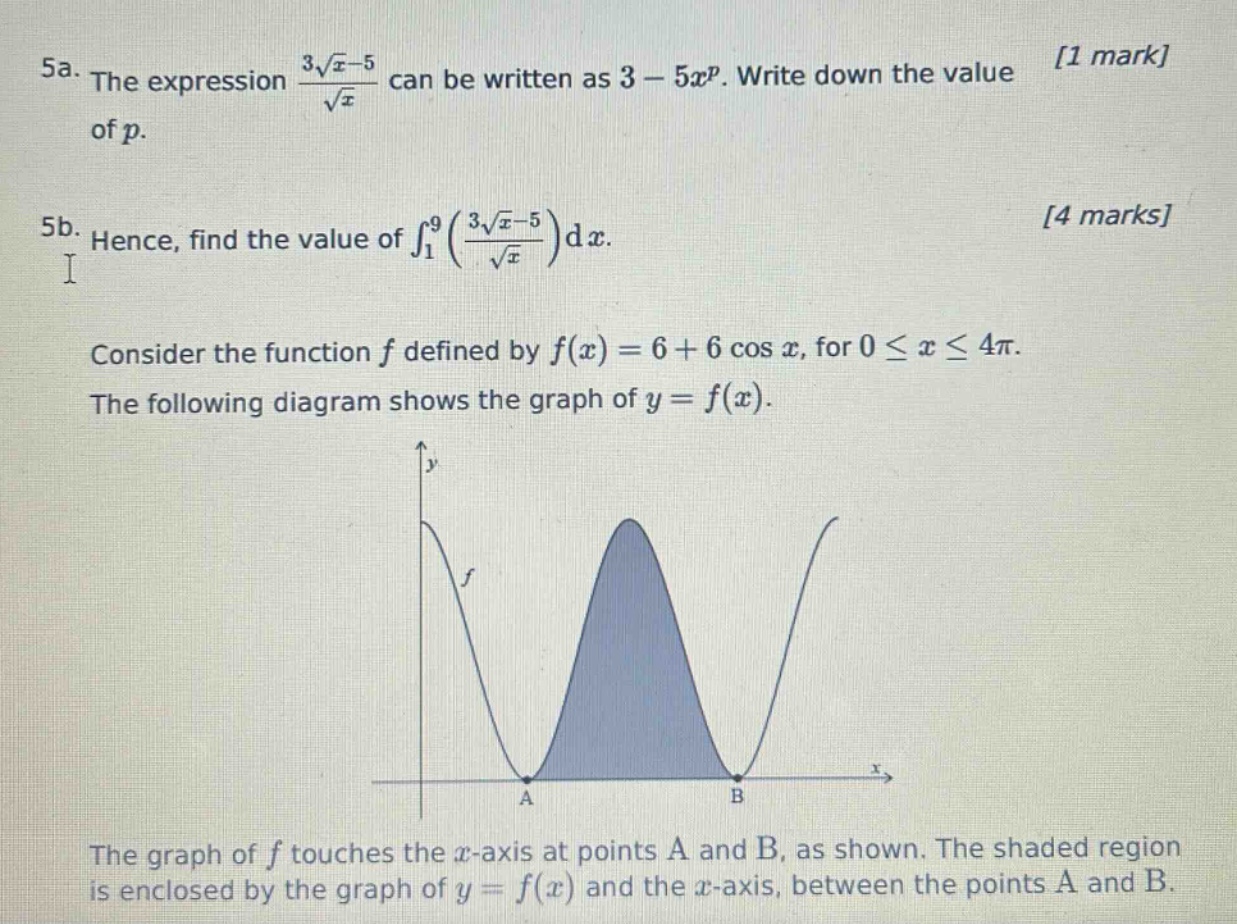 5a. the expression $\frac{3sqrt{x}-5}{sqrt{x}}$ can be written as $3 - 5x^{p}$. write down the value of $p$. 1 mark\n5b. hence, find the value of $int_{1}^{9}(\frac{3sqrt{x}-5}{sqrt{x}})dx$. 4 marks\nconsider the function $f$ defined by $f(x)=6 + 6cos x$, for $0leq xleq4pi$. the following diagram shows the graph of $y = f(x)$.\nthe graph of $f$ touches the $x$-axis at points a and b, as shown. the shaded region is enclosed by the graph of $y = f(x)$ and the $x$-axis, between the points a and b.