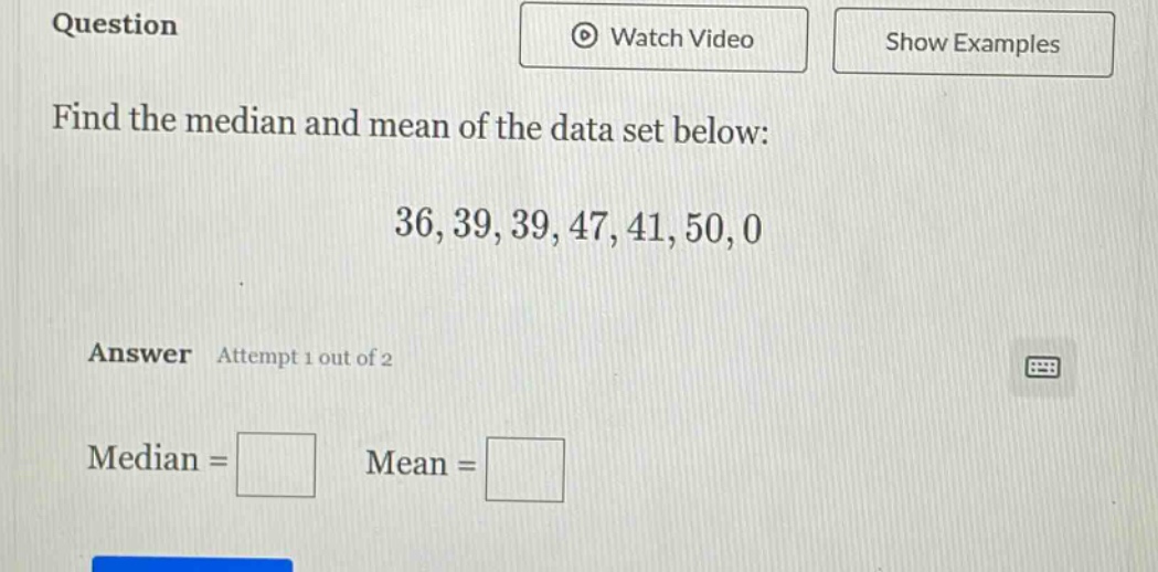question\nfind the median and mean of the data set below:\n36, 39, 39, 47, 41, 50, 0\nanswer attempt 1 out of 2\nmedian = \nmean =