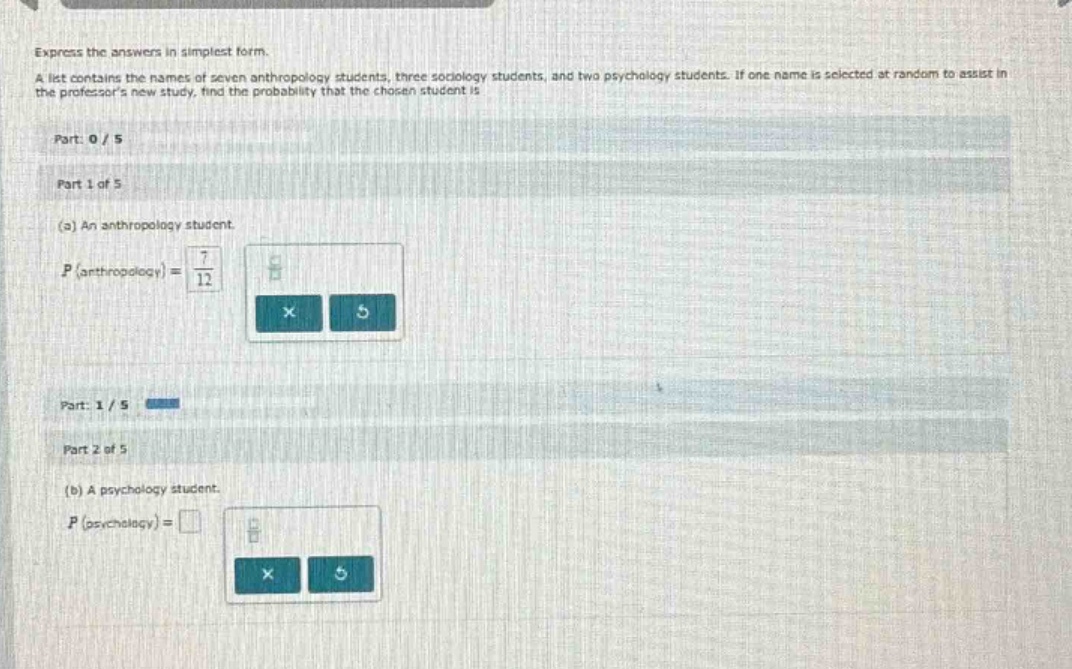 express the answers in simplest form.\na list contains the names of seven anthropology students, three sociology students, and two psychology students. if one name is selected at random to assist in the professors new study, find the probability that the chosen student is\n\npart: 0 / 5\n\npart 1 of 5\n\n(a) an anthropology student.\n$p(\\text{anthropology}) = \\frac{7}{12}$\n\npart: 1 / 5\n\npart 2 of 5\n\n(b) a psychology student.\n$p(\\text{psychology}) = \\square$